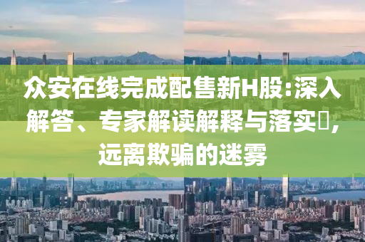 眾安在線完成配售新H股:深入解答、專家解讀解釋與落實(shí)?,遠(yuǎn)離欺騙的迷霧