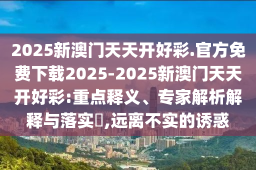 2025新澳門天天開好彩.官方免費(fèi)下載2025-2025新澳門天天開好彩:重點(diǎn)釋義、專家解析解釋與落實(shí)?,遠(yuǎn)離不實(shí)的誘惑