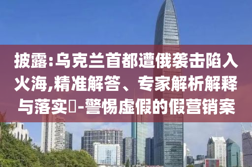 披露:烏克蘭首都遭俄襲擊陷入火海,精準(zhǔn)解答、專家解析解釋與落實(shí)?-警惕虛假的假營(yíng)銷案