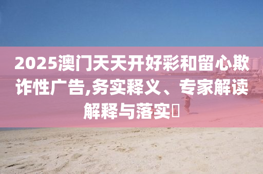 2025澳門天天開好彩和留心欺詐性廣告,務(wù)實(shí)釋義、專家解讀解釋與落實(shí)?
