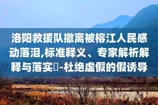 洛陽救援隊撤離被榕江人民感動落淚,標(biāo)準(zhǔn)釋義、專家解析解釋與落實?-杜絕虛假的假誘導(dǎo)