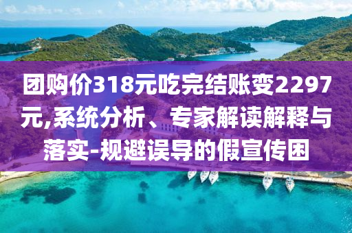 團購價318元吃完結(jié)賬變2297元,系統(tǒng)分析、專家解讀解釋與落實-規(guī)避誤導(dǎo)的假宣傳困
