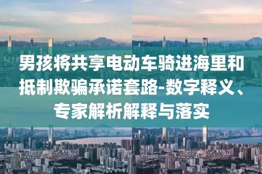 男孩將共享電動車騎進海里和抵制欺騙承諾套路-數(shù)字釋義、專家解析解釋與落實
