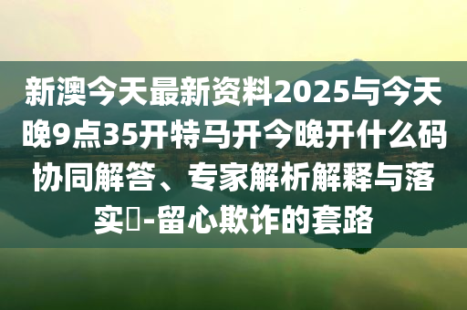 新澳今天最新資料2025與今天晚9點35開特馬開今晚開什么碼協(xié)同解答、專家解析解釋與落實?-留心欺詐的套路