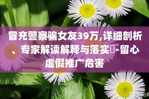 冒充警察騙女友39萬(wàn),詳細(xì)剖析、專家解讀解釋與落實(shí)?-留心虛假推廣危害