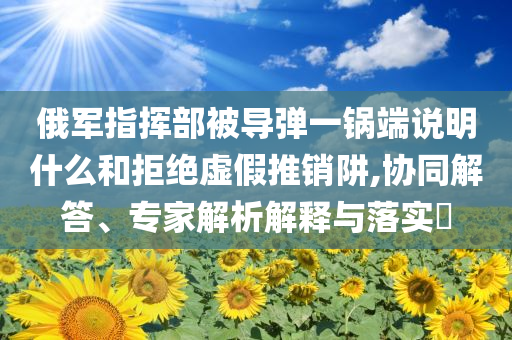 俄軍指揮部被導(dǎo)彈一鍋端說明什么和拒絕虛假推銷阱,協(xié)同解答、專家解析解釋與落實?