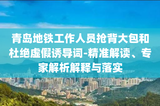 青島地鐵工作人員搶背大包和杜絕虛假誘導(dǎo)詞-精準(zhǔn)解讀、專家解析解釋與落實(shí)