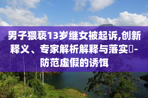 男子猥褻13歲繼女被起訴,創(chuàng)新釋義、專家解析解釋與落實(shí)?-防范虛假的誘餌
