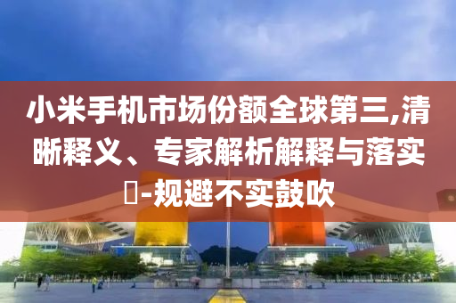 小米手機市場份額全球第三,清晰釋義、專家解析解釋與落實?-規(guī)避不實鼓吹