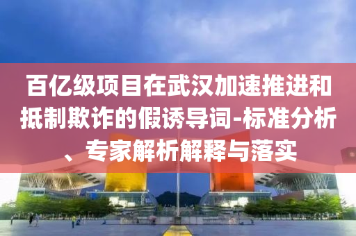 百億級項(xiàng)目在武漢加速推進(jìn)和抵制欺詐的假誘導(dǎo)詞-標(biāo)準(zhǔn)分析、專家解析解釋與落實(shí)