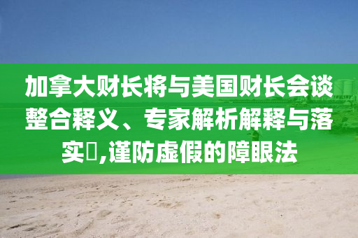 加拿大財長將與美國財長會談整合釋義、專家解析解釋與落實?,謹防虛假的障眼法