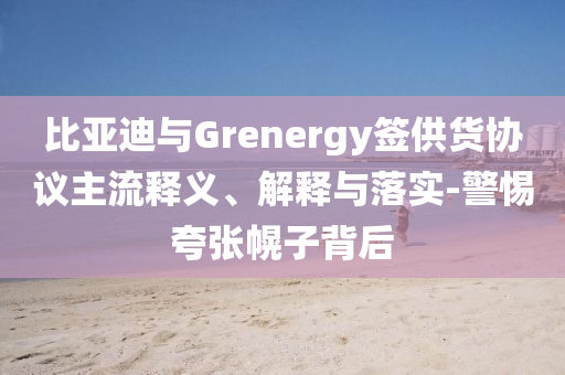 比亞迪與Grenergy簽供貨協(xié)議主流釋義、解釋與落實(shí)-警惕夸張幌子背后