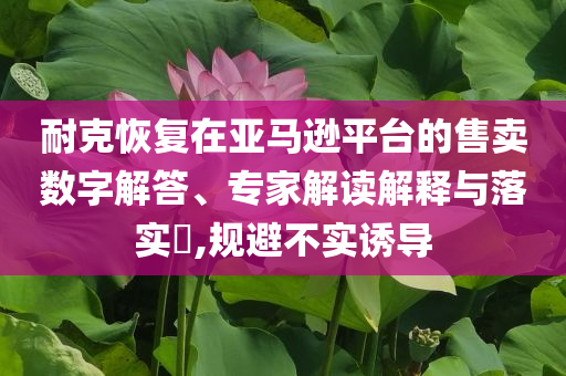 耐克恢復(fù)在亞馬遜平臺(tái)的售賣數(shù)字解答、專家解讀解釋與落實(shí)?,規(guī)避不實(shí)誘導(dǎo)