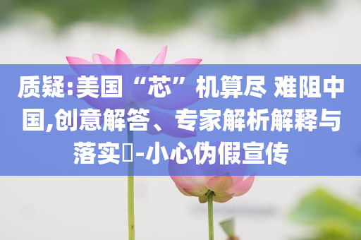 質(zhì)疑:美國“芯”機(jī)算盡 難阻中國,創(chuàng)意解答、專家解析解釋與落實?-小心偽假宣傳