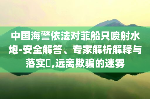 中國(guó)海警依法對(duì)菲船只噴射水炮-安全解答、專(zhuān)家解析解釋與落實(shí)?,遠(yuǎn)離欺騙的迷霧