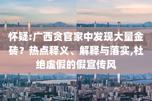 懷疑:廣西貪官家中發(fā)現(xiàn)大量金磚？熱點(diǎn)釋義、解釋與落實(shí),杜絕虛假的假宣傳風(fēng)