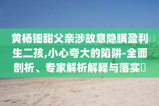 黃楊鈿甜父親涉故意隱瞞盈利生二孩,小心夸大的陷阱-全面剖析、專家解析解釋與落實(shí)?