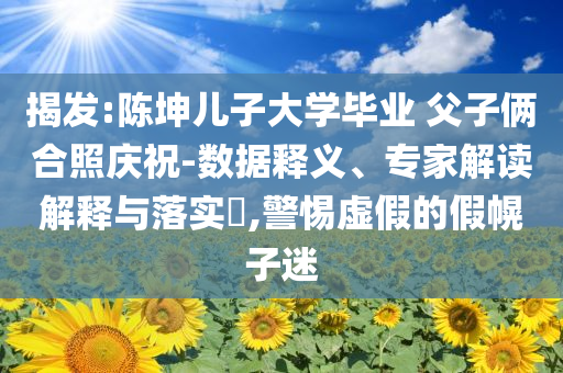 揭發(fā):陳坤兒子大學(xué)畢業(yè) 父子倆合照慶祝-數(shù)據(jù)釋義、專家解讀解釋與落實(shí)?,警惕虛假的假幌子迷