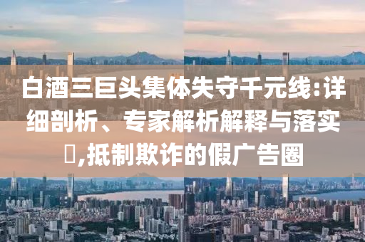 白酒三巨頭集體失守千元線:詳細(xì)剖析、專家解析解釋與落實(shí)?,抵制欺詐的假?gòu)V告圈