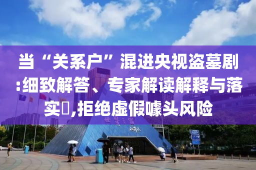 當(dāng)“關(guān)系戶”混進(jìn)央視盜墓劇:細(xì)致解答、專家解讀解釋與落實?,拒絕虛假噱頭風(fēng)險