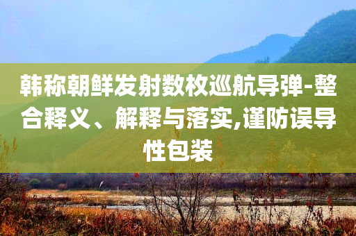 韓稱(chēng)朝鮮發(fā)射數(shù)枚巡航導(dǎo)彈-整合釋義、解釋與落實(shí),謹(jǐn)防誤導(dǎo)性包裝