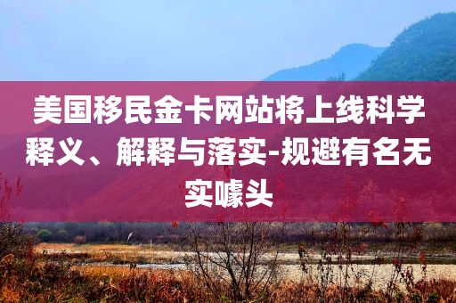 美國(guó)移民金卡網(wǎng)站將上線科學(xué)釋義、解釋與落實(shí)-規(guī)避有名無(wú)實(shí)噱頭