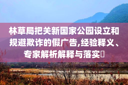 林草局把關(guān)新國家公園設(shè)立和規(guī)避欺詐的假廣告,經(jīng)驗(yàn)釋義、專家解析解釋與落實(shí)?