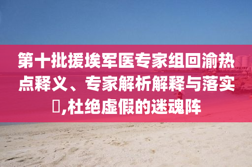 第十批援埃軍醫(yī)專家組回渝熱點(diǎn)釋義、專家解析解釋與落實(shí)?,杜絕虛假的迷魂陣