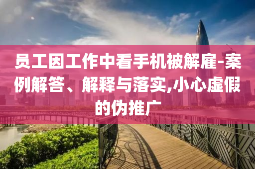 員工因工作中看手機(jī)被解雇-案例解答、解釋與落實(shí),小心虛假的偽推廣
