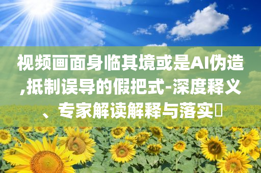視頻畫面身臨其境或是AI偽造,抵制誤導的假把式-深度釋義、專家解讀解釋與落實?