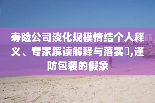 壽險公司淡化規(guī)模情結(jié)個人釋義、專家解讀解釋與落實?,謹防包裝的假象