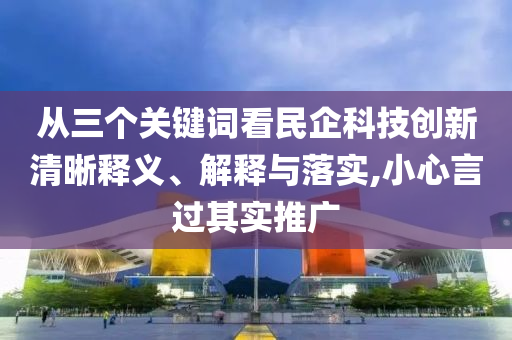 從三個(gè)關(guān)鍵詞看民企科技創(chuàng)新清晰釋義、解釋與落實(shí),小心言過(guò)其實(shí)推廣