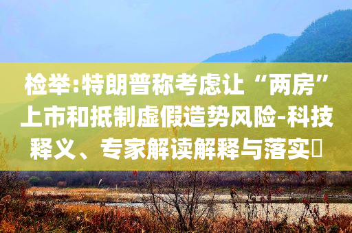 檢舉:特朗普稱考慮讓“兩房”上市和抵制虛假造勢風險-科技釋義、專家解讀解釋與落實?