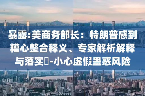暴露:美商務部長：特朗普感到糟心整合釋義、專家解析解釋與落實?-小心虛假蠱惑風險