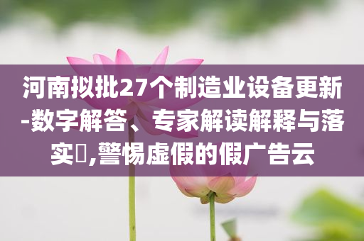 河南擬批27個制造業(yè)設備更新-數(shù)字解答、專家解讀解釋與落實?,警惕虛假的假廣告云