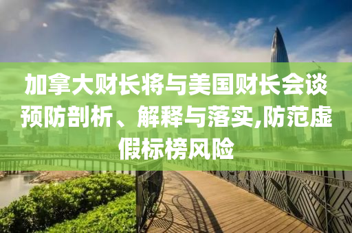 加拿大財長將與美國財長會談預(yù)防剖析、解釋與落實(shí),防范虛假標(biāo)榜風(fēng)險