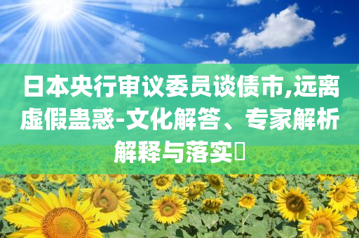 日本央行審議委員談債市,遠(yuǎn)離虛假蠱惑-文化解答、專家解析解釋與落實?