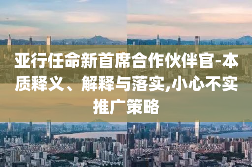 亞行任命新首席合作伙伴官-本質(zhì)釋義、解釋與落實,小心不實推廣策略