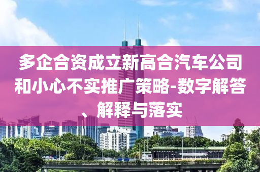 多企合資成立新高合汽車(chē)公司和小心不實(shí)推廣策略-數(shù)字解答、解釋與落實(shí)