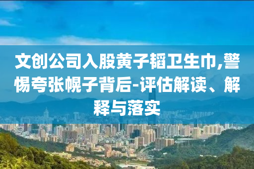 文創(chuàng)公司入股黃子韜衛(wèi)生巾,警惕夸張幌子背后-評(píng)估解讀、解釋與落實(shí)