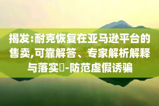 揭發(fā):耐克恢復(fù)在亞馬遜平臺(tái)的售賣,可靠解答、專家解析解釋與落實(shí)?-防范虛假誘騙
