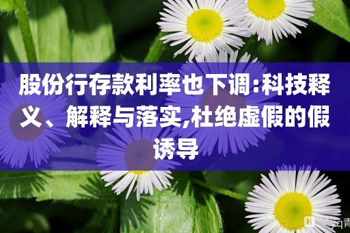 股份行存款利率也下調(diào):科技釋義、解釋與落實,杜絕虛假的假誘導(dǎo)