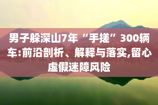 男子躲深山7年“手搓”300輛車:前沿剖析、解釋與落實,留心虛假迷障風(fēng)險