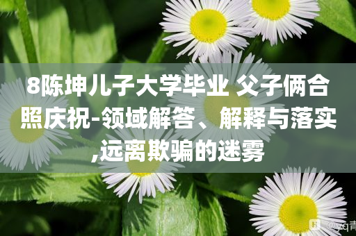 8陳坤兒子大學(xué)畢業(yè) 父子倆合照慶祝-領(lǐng)域解答、解釋與落實(shí),遠(yuǎn)離欺騙的迷霧