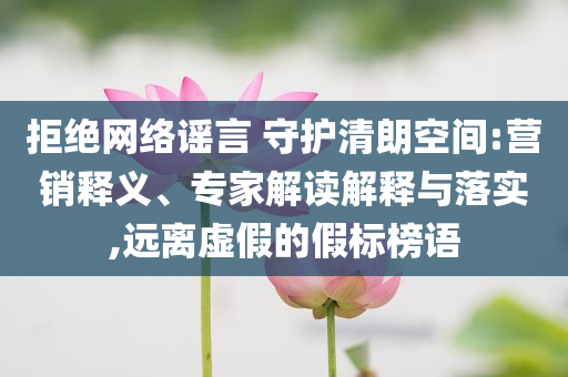 拒絕網(wǎng)絡(luò)謠言 守護(hù)清朗空間:營(yíng)銷釋義、專家解讀解釋與落實(shí),遠(yuǎn)離虛假的假標(biāo)榜語