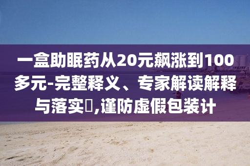 一盒助眠藥從20元飆漲到100多元-完整釋義、專家解讀解釋與落實?,謹防虛假包裝計