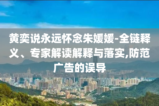 黃奕說永遠(yuǎn)懷念朱媛媛-全鏈釋義、專家解讀解釋與落實(shí),防范廣告的誤導(dǎo)