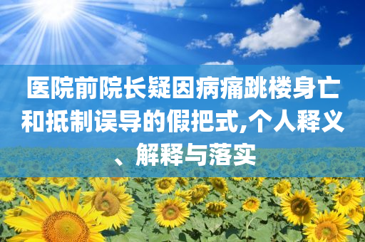 醫(yī)院前院長(zhǎng)疑因病痛跳樓身亡和抵制誤導(dǎo)的假把式,個(gè)人釋義、解釋與落實(shí)
