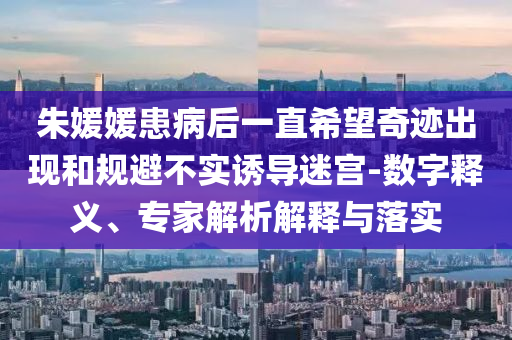 朱媛媛患病后一直希望奇跡出現(xiàn)和規(guī)避不實誘導(dǎo)迷宮-數(shù)字釋義、專家解析解釋與落實
