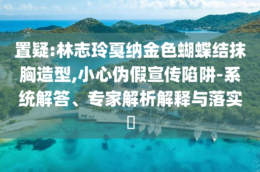 置疑:林志玲戛納金色蝴蝶結(jié)抹胸造型,小心偽假宣傳陷阱-系統(tǒng)解答、專家解析解釋與落實?